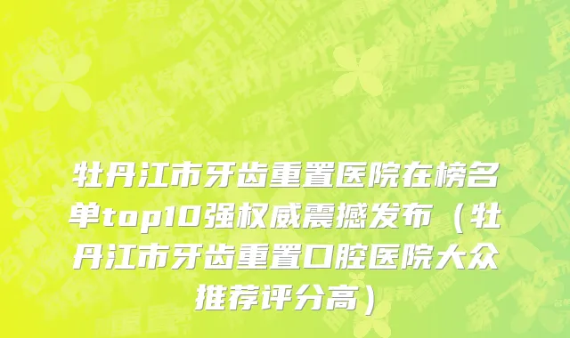 牡丹江市牙齿重置医院在榜名单top10强权威震撼发布（牡丹江市牙齿重置口腔医院大众推荐评分高）