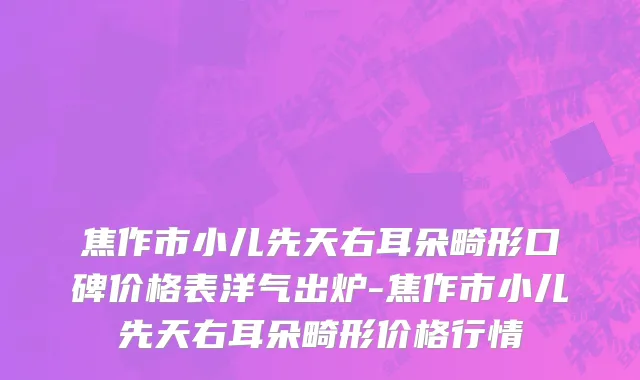 焦作市小儿先天右耳朵畸形口碑价格表洋气出炉-焦作市小儿先天右耳朵畸形价格行情