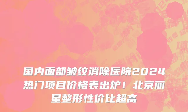 国内面部皱纹消除医院2024热门项目价格表出炉!北京丽星整形性价比超高