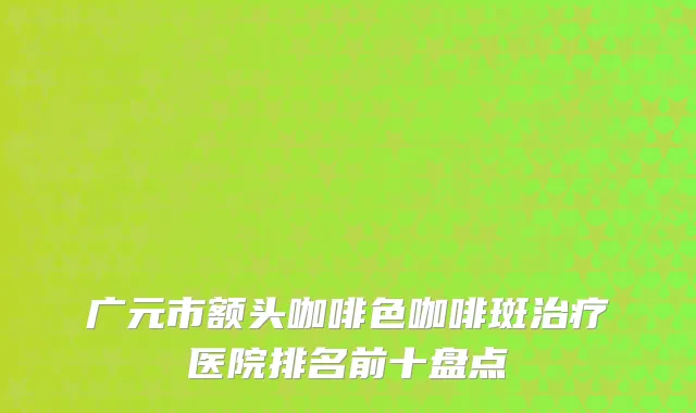 广元市额头咖啡色咖啡斑治疗医院排名前十盘点