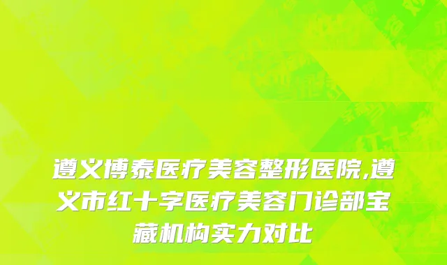 遵义博泰医疗美容整形医院,遵义市红十字医疗美容门诊部宝藏机构实力对比