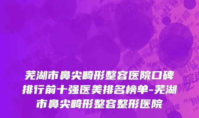 芜湖市鼻尖畸形整容医院口碑排行前十强医美排名榜单-芜湖市鼻尖畸形整容整形医院