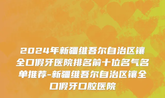 2024年新疆维吾尔自治区镶全口假牙医院排名前十位名气名单推荐-新疆维吾尔自治区镶全口假牙口腔医院