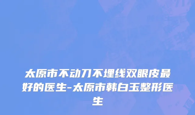 太原市不动刀不埋线双眼皮最好的医生-太原市韩白玉整形医生