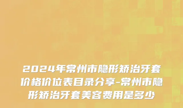 2024年常州市隐形矫治牙套价格价位表目录分享-常州市隐形矫治牙套美容费用是多少