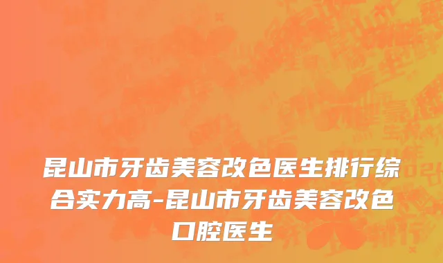 昆山市牙齿美容改色医生排行综合实力高-昆山市牙齿美容改色口腔医生