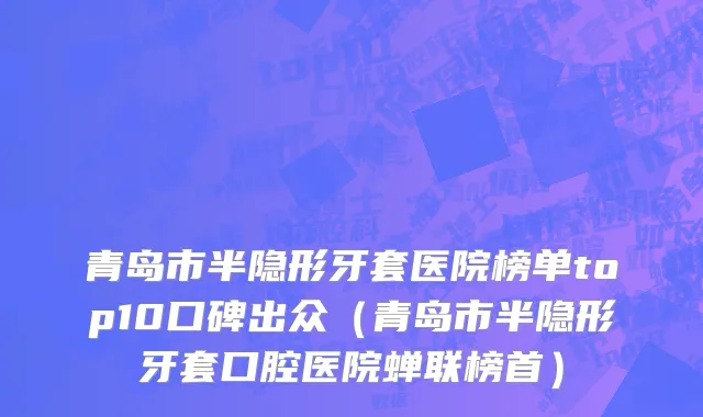 青岛市半隐形牙套医院榜单top10口碑出众（青岛市半隐形牙套口腔医院蝉联榜首）