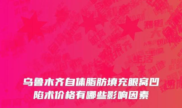 乌鲁木齐自体脂肪填充眼窝凹陷术价格有哪些影响因素