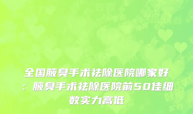 全国腋臭手术祛除医院哪家好：腋臭手术祛除医院前50佳细数实力高低