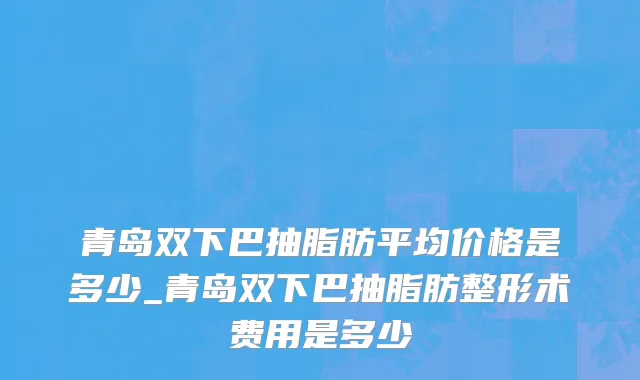青岛双下巴抽脂肪平均价格是多少_青岛双下巴抽脂肪整形术费用是多少