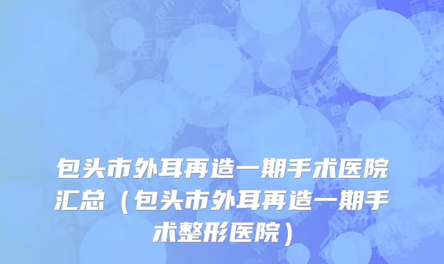 包头市外耳再造一期手术医院汇总（包头市外耳再造一期手术整形医院）