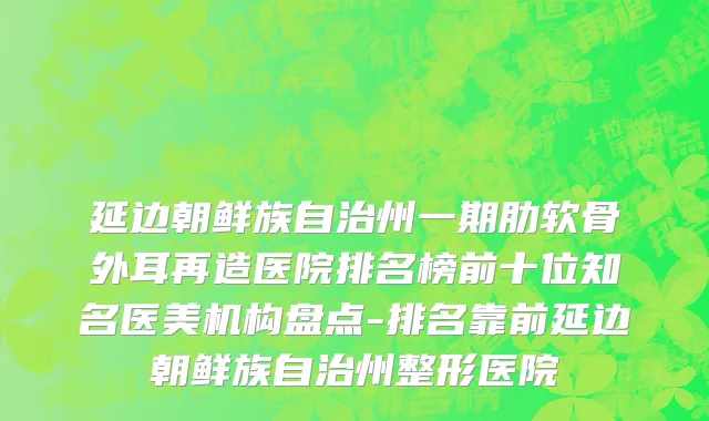 延边朝鲜族自治州一期肋软骨外耳再造医院排名榜前十位知名医美机构盘点-排名靠前延边朝鲜族自治州整形医院