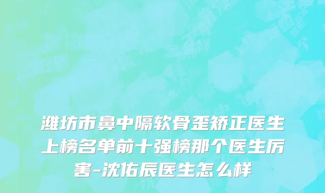 潍坊市鼻中隔软骨歪矫正医生上榜名单前十强榜那个医生厉害-沈佑辰医生怎么样