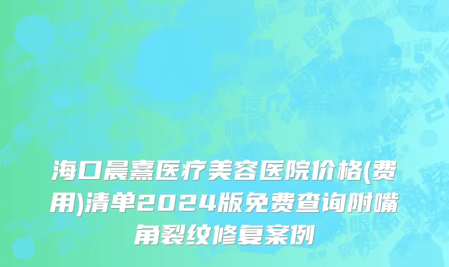 海口晨熹医疗美容医院价格(费用)清单2024版免费查询附嘴角裂纹修复案例