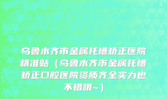 乌鲁木齐市金属托槽矫正医院精准贴（乌鲁木齐市金属托槽矫正口腔医院资质齐全实力也不错哦~）