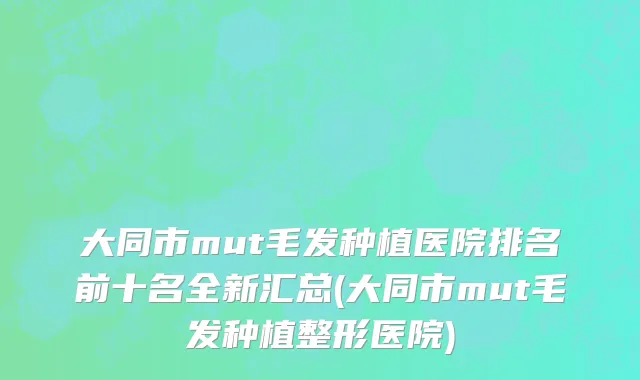 大同市mut毛发种植医院排名前十名全新汇总(大同市mut毛发种植整形医院)