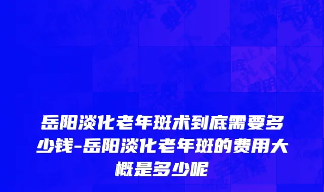 岳阳淡化老年斑术到底需要多少钱-岳阳淡化老年斑的费用大概是多少呢