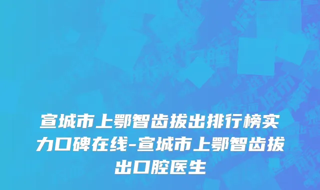 宣城市上鄂智齿拔出排行榜实力口碑在线-宣城市上鄂智齿拔出口腔医生