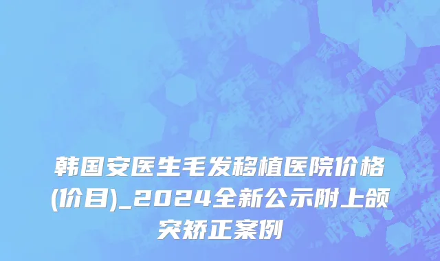 韩国安医生毛发移植医院价格(价目)_2024全新公示附上颌突矫正案例