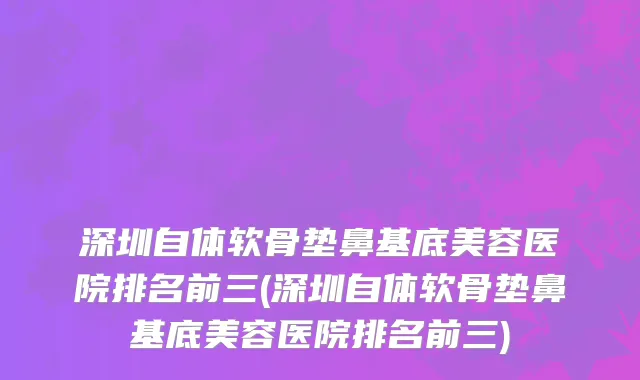 深圳自体软骨垫鼻基底美容医院排名前三(深圳自体软骨垫鼻基底美容医院排名前三)