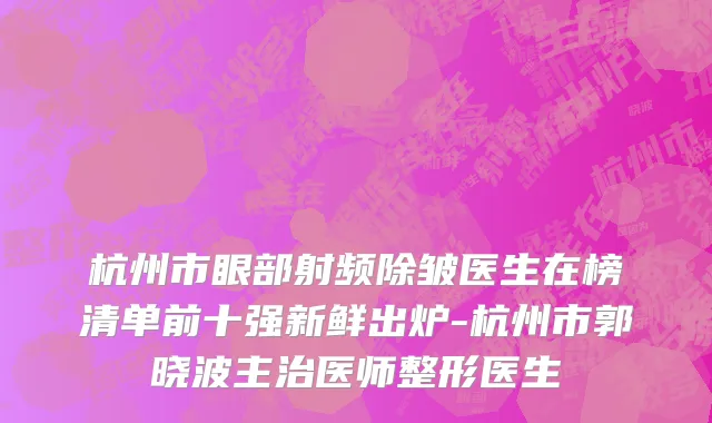 杭州市眼部射频除皱医生在榜清单前十强新鲜出炉-杭州市郭晓波主治医师整形医生