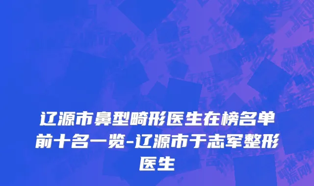 辽源市鼻型畸形医生在榜名单前十名一览-辽源市于志军整形医生
