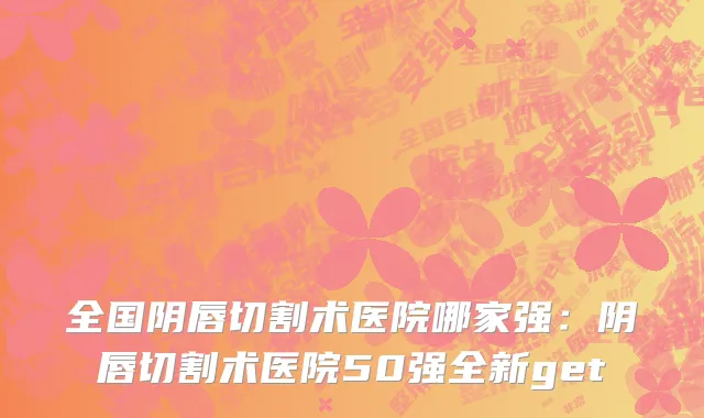 全国阴唇切割术医院哪家强：阴唇切割术医院50强全新get