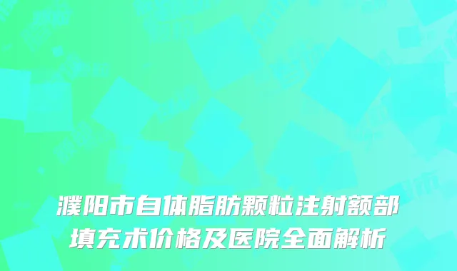濮阳市自体脂肪颗粒注射额部填充术价格及医院全面解析