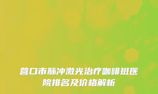 营口市脉冲激光治疗咖啡斑医院排名及价格解析