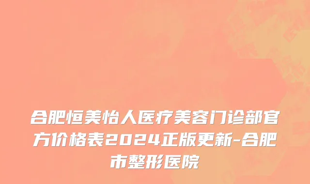 合肥恒美怡人医疗美容门诊部官方价格表2024正版更新-合肥市整形医院