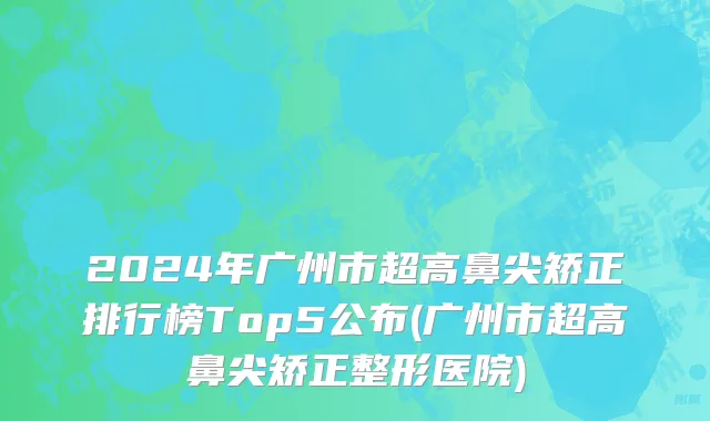 2024年广州市超高鼻尖矫正排行榜Top5公布(广州市超高鼻尖矫正整形医院)
