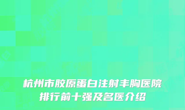 杭州市胶原蛋白注射丰胸医院排行前十强及名医介绍