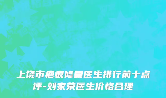 上饶市疤痕修复医生排行前十点评-刘家荣医生价格合理