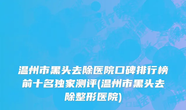 温州市黑头去除医院口碑排行榜前十名独家测评(温州市黑头去除整形医院)