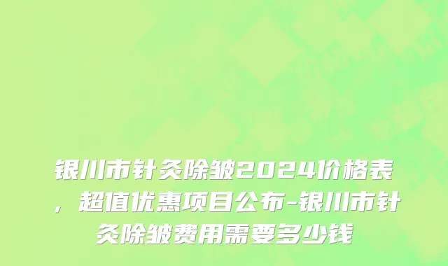 银川市针灸除皱2024价格表，超值优惠项目公布-银川市针灸除皱费用需要多少钱