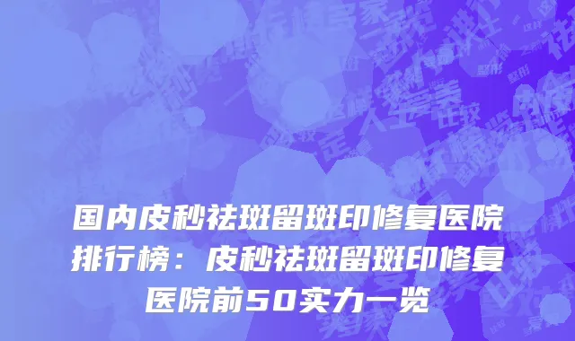 国内皮秒祛斑留斑印修复医院排行榜：皮秒祛斑留斑印修复医院前50实力一览