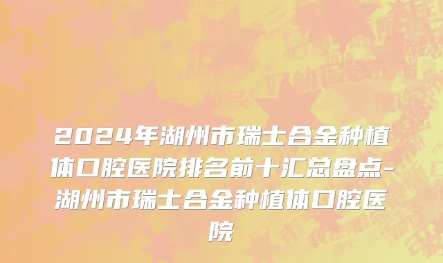 2024年湖州市瑞士合金种植体口腔医院排名前十汇总盘点-湖州市瑞士合金种植体口腔医院