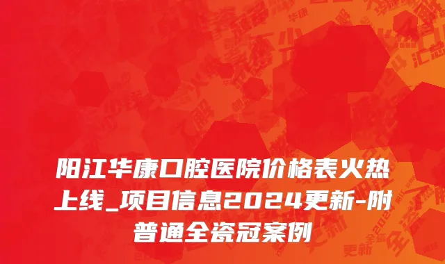 阳江华康口腔医院价格表火热上线_项目信息2024更新-附普通全瓷冠案例