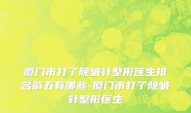 厦门市打了除皱针整形医生排名前五有哪些-厦门市打了除皱针整形医生