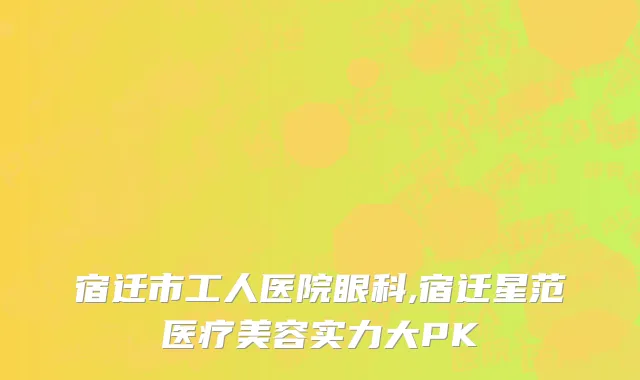 宿迁市工人医院眼科,宿迁星范医疗美容实力大PK