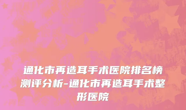 通化市再造耳手术医院排名榜测评分析-通化市再造耳手术整形医院