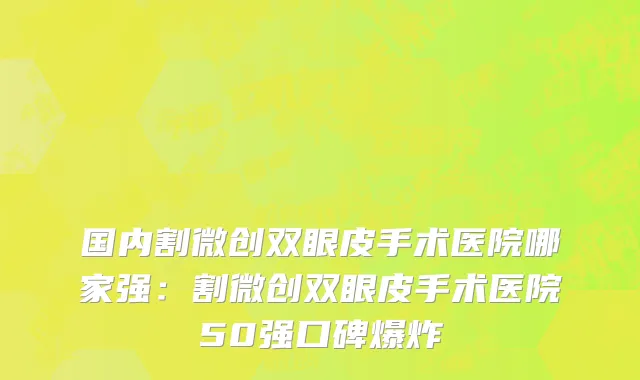 国内割微创双眼皮手术医院哪家强：割微创双眼皮手术医院50强口碑爆炸