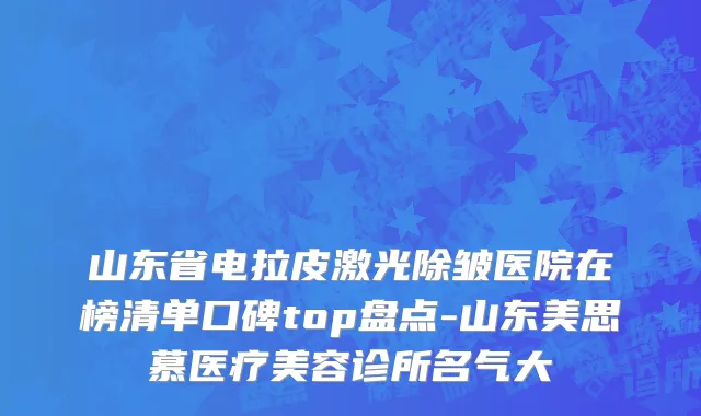 山东省电拉皮激光除皱医院在榜清单口碑top盘点-山东美思慕医疗美容诊所名气大
