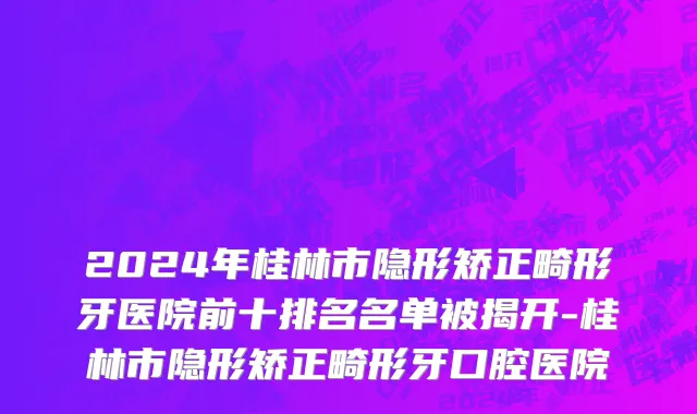 2024年桂林市隐形矫正畸形牙医院前十排名名单被揭开-桂林市隐形矫正畸形牙口腔医院