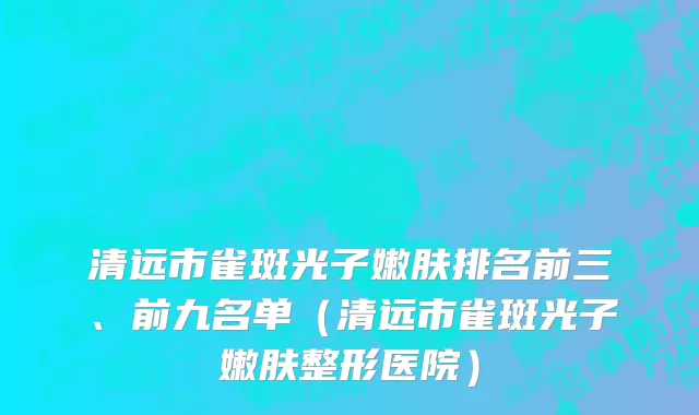清远市雀斑光子嫩肤排名前三、前九名单（清远市雀斑光子嫩肤整形医院）