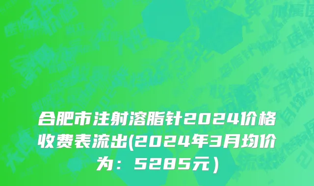 合肥市注射溶脂针2024价格收费表流出(2024年3月均价为：5285元）