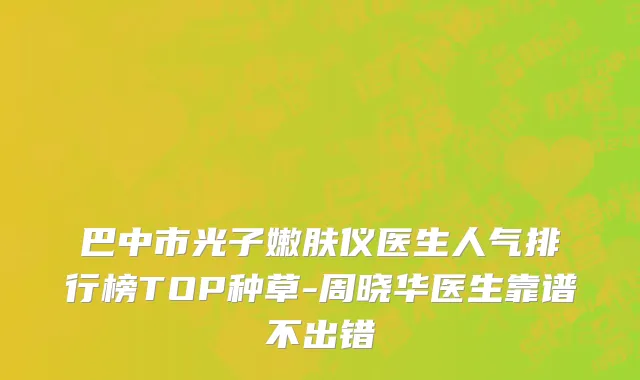 巴中市光子嫩肤仪医生人气排行榜TOP种草-周晓华医生靠谱不出错