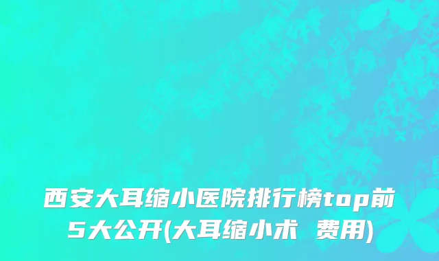 西安大耳缩小医院排行榜top前5大公开(大耳缩小术 费用)