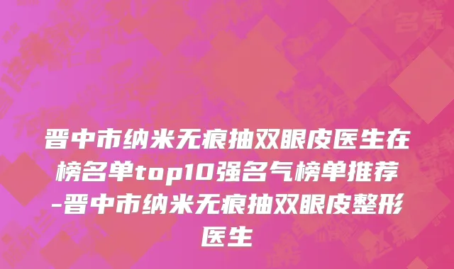 晋中市纳米无痕抽双眼皮医生在榜名单top10强名气榜单推荐-晋中市纳米无痕抽双眼皮整形医生