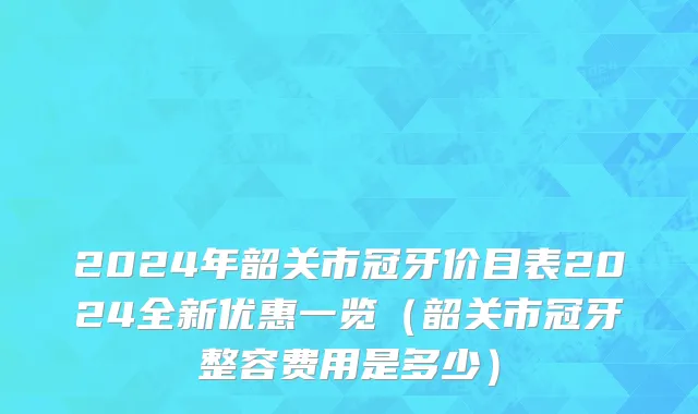 2024年韶关市冠牙价目表2024全新优惠一览（韶关市冠牙整容费用是多少）